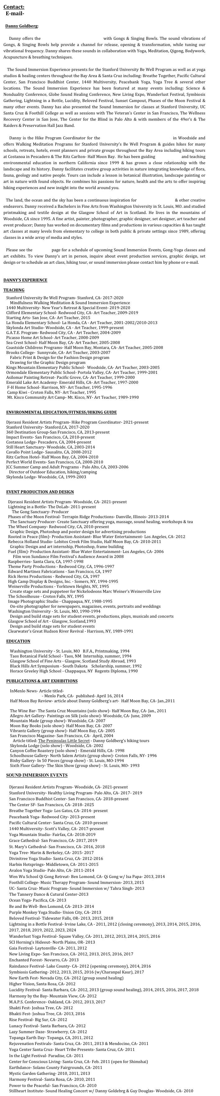 Contact:
  E-mail- DannyG.art@gmail.com 
  
  Danny Goldberg:

   Danny offers the Sound Immersion Experience with Gongs & Singing Bowls. The sound vibrations of Gongs, & Singing Bowls help provide a channel for release, opening & transformation, while tuning our vibrational frequency. Danny shares these sounds in collaboration with Yoga, Meditation, Qigong, Bodywork,  Acupuncture & breathing techniques. 

   The Sound Immersion Experience presents for the Stanford University Be Well Program as well as at yoga studios & healing centers throughout the Bay Area & Santa Cruz including: Breathe Together, Pacific Cultural Center, San Francisco Buddhist Center, 1440 Multiversity, Peacebank Yoga, Yoga Tree & several other locations. The Sound Immersion Experience has been featured at many events including: Science & Nonduality Conference, Globe Sound Healing Conference, New Living Expo, Wanderlust Festival, Symbiosis Gathering, Lightning in a Bottle, Lucidity, Beloved Festival, Sunset Campout, Phases of the Moon Festival & many other events. Danny has also presented the Sound Immersion for classes at Stanford University, UC Santa Cruz & Foothill College as well as sessions with The Veteran’s Center in San Francisco, The Wellness Recovery Center in San Jose, The Center for the Blind in Palo Alto & with members of the 49er’s & The Raiders & Preservation Hall Jazz Band.  

   Danny is the Hike Program Coordinator for the Djerassi Resident Artists Program in Woodside and offers Walking Meditation Programs for Stanford University’s Be Well Program & guides hikes for many schools, retreats, hotels, event planners and private groups throughout the Bay Area including hiking tours at Costanoa in Pescadero & The Ritz Carlton- Half Moon Bay.  He has been guiding hiking tours and teaching environmental education in northern California since 1999 & has grown a close relationship with the landscape and its history. Danny facilitates creative group activities in nature integrating knowledge of flora, fauna, geology and native people. Tours can include a lesson in botanical illustration, landscape painting or art in nature with found objects. He combines his passions for nature, health and the arts to offer inspiring hiking experiences and new insight into the world around you.

  The land, the ocean and the sky has been a continuous inspiration for Danny’s paintings & other creative endeavors. Danny received a Bachelors in Fine Arts from Washington University in St. Louis, MO. and studied printmaking and textile design at the Glasgow School of Art in Scotland. He lives in the mountains of Woodside, CA since 1995. A fine artist, painter, photographer, graphic designer, set designer, art teacher and event producer; Danny has worked on documentary films and productions in various capacities & has taught art classes at many levels from elementary to college in both public & private settings since 1989, offering classes in a wide array of media and styles. 
    
  Please see the “Events” page for a schedule of upcoming Sound Immersion Events, Gong-Yoga classes and art exhibits. To view Danny’s art in person, inquire about event production services, graphic design, set design or to schedule an art class, hiking tour, or sound immersion please contact him by phone or e-mail.

DANNY’S EXPERIENCE 
TEACHING
Stanford University Be Well Program- Stanford, CA- 2017-present
    Mindfulness Walking Meditation & Sound Immersion Experience
1440 Multiversity- New Year’s Retreat & Special Event- 2019-2020
Clifford Elementary School- Redwood City, CA- Art Teacher, 2009-2019
Starting Arts- San Jose, CA- Art Teacher, 2015 
La Honda Elementary School- La Honda, CA - Art Teacher, 2001-2002/2010-2013         
Skylonda Art Studio- Woodside, CA - Art Teacher, 1999-present
G.A.T.E. Program- Redwood City, CA - Art Teacher, 2004-2009
Picasso Home Art School- Art Teacher, 2008-2009
Sea Crest School- Half Moon Bay, CA- Art Teacher, 2005-2008
Coastside Childrens Programs- Half Moon Bay, Montara, CA- Art Teacher, 2005-2008
Brooks College-  Sunnyvale, CA- Art Teacher, 2003-2007  
    Fabric Print & Design for the Fashion Design program
    Drawing for the Graphic Design program
Kings Mountain Elementary Public School-  Woodside, CA- Art Teacher, 2003-2005
Ormondale Elementary Public School- Portola Valley, CA- Art Teacher, 1999-2001
Asilomar Painting Retreat- Pacific Grove, CA- Art Teacher, 1999-2000
Emerald Lake Art Academy- Emerald Hills, CA- Art Teacher, 1997-2000
 F-H Home School- Harrison, NY- Art Teacher, 1995-1996
 Camp Kiwi - Croton Falls, NY- Art Teacher, 1995
 Mt. Kisco Community Art Camp- Mt. Kisco, NY- Art Teacher, 1989-1990
 

ENVIRONMENTAL EDUCATION/FITNESS/HIKING GUIDE
  
Djerassi Resident Artists Program- Hike Program Coordinator- Present
Stanford University- Stanford,CA, 2017-present
360 Destination Group-San Francisco, CA, 2013-present    
Impact Events- San Francisco, CA, 2010-present    
Costanoa Lodge- Pescadero, CA, 2004-present
Still Heart Sanctuary- Woodside, CA, 2003-2014
Cavallo Point Lodge- Sausalito, CA, 2008-2012
Ritz Carlton Hotel- Half Moon Bay, CA, 2004-2010
Perfect World Events- San Francisco, CA, 2008-2010
JCC Summer Camp and Adult Programs - Palo Alto, CA, 2003-2006
   Director of Outdoor Education, hiking/camping
Skylonda Lodge- Woodside, CA, 1999-2003
  
                                                                                                                                                                                                                                      EVENT PRODUCTION AND DESIGN
  
   Lightning in a Bottle- The DoLab- 2011-present
      The Gong Sanctuary- Producer
  Phases of the Moon Festival- Terrapin Ridge Productions- Danville, Illinois- 2013-2014
    The Sanctuary Producer- Create Sanctuary offering yoga, massage, sound healing, workshops & tea 
  The Wheel Company- Redwood City, CA, 2010-present
    Graphic Design, Photoshop and poster design for advertising productions
  Rooted in Peace (film)- Production Assistant- Blue Water Entertainment- Los Angeles, CA- 2012 
  Rebecca Holland Studio- Lobitos Creek Film Studio, Half Moon Bay, CA- 2010-2011
    Graphic Design and art internship, Photoshop, frame building
  Fuel (film)- Production Assistant- Blue Water Entertainment- Los Angeles, CA- 2006
       Film won Sundance Film Festival’s Audience Award in 2008 
  Raspberries- Santa Clara, CA, 1997-1998
  Theme Party Productions - Redwood City, CA, 1996-1997
  Edward Martinez Fabrications - San Francisco, CA, 1997
  Rick Herns Productions - Redwood City, CA, 1997
  High Camp Display & Designs, Inc. - Somers, NY, 1994-1995
  Weinerville Productions - Yorktown Heights, NY, 1995                        
    Create stage sets and puppeteer for Nickelodeons Marc Weiner’s Weinerville Live 
  The Schoolhouse - Croton Falls, NY, 1995
  Image Photographic Studio - Chappaqua, NY, 1988-1995
    On-site photographer for newspapers, magazines, events, portraits and weddings
  Washington University - St. Louis, MO, 1990-1994
    Design and build stage sets for student events, productions, plays, musicals and concerts
  Glasgow School of Art - Glasgow, Scotland,1993
    Design and build stage sets for student events
  Clearwater’s Great Hudson River Revival - Harrison, NY, 1989-1991
    
EDUCATION
    
    Washington University - St. Louis, MO   B.F.A., Printmaking, 1994
    Taos Botanical Field School - Taos, NM  Internship, summer, 1994
    Glasgow School of Fine Arts - Glasgow, Scotland Study Abroad, 1993
    Black Hills Art Symposium - South Dakota    Scholarship, summer, 1992
    Horace Greeley High School - Chappaqua, NY  Regents Diploma, 1990

PUBLICATIONS & ART EXHIBITIONS 
    
    InMenlo News- Article titled- Danny Goldberg uses Sound Therapy to guide people into a deep
      meditative state- Menlo Park, CA-  published- April 16, 2014
    Half Moon Bay Review- article about Danny Goldberg’s art-  Half Moon Bay, CA- Jan.,2011 
     Artist seeks connection with beauty - Half Moon Bay Review : Arts ...
    The Wine Bar- The Santa Cruz Mountains (solo show)- Half Moon Bay, CA- Jan., 2011
    Allegro Art Gallery- Paintings on Silk (solo show)- Woodside, CA- June, 2009
    Mountain Made (group show)- Woodside, CA- 2007
    Moon Bay Books (solo show)- Half Moon Bay, CA- 2007
    Vibrantz Gallery (group show)- Half Moon Bay, CA- 2005
    San Francisco Magazine- San Francisco, CA-  April, 2004
       Article titled: The Peninsulas Little Secret - Danny Goldberg’s hiking tours 
    Skylonda Lodge (solo show) - Woodside, CA- 2002
    Canyon Coffee Roastery (solo show) - Emerald Hills, CA- 1998
    Schoolhouse Gallery- North Salem Artists (group show)- Croton Falls, NY- 1996
    Bixby Gallery- In 50 Pieces (group show) - St. Louis, MO-1994
    Sixth Floor Gallery- The Skin Show (group show) - St. Louis, MO- 1993

SOUND IMMERSION EVENTS 
      
      Stanford University- Healthy Living Program- 2017- present
      The Center SF- San Francisco, CA- 2018- present
      Breathe Together Yoga- Los Gatos, CA- 2014- present
      Peacebank Yoga- Redwood City- 2013-present
      Pacific Cultural Center- Santa Cruz, CA- 2010-present
      1440 Multiversity- Scott’s Valley, CA- 2017-present
      Yoga Mountain Studio- Fairfax, CA- 2018-2019
      Grace Cathedral- San Francisco, CA- 2017, 2019
      St. Mary’s Cathedral- San Francisco, CA- 2016, 2018
      Yoga Tree- Marin & Berkeley, CA- 2015- 2017
      Divinitree Yoga Studio- Santa Cruz, CA- 2012-2016
      Harbin Hotsprings- Middletown, CA- 2011-2015
      Avalon Yoga Studio- Palo Alto, CA- 2011-2014
      Wen Wu School Qi Gong Retreat- Ben Lomond, CA- Qi Gong w/ Isa Papa- 2013, 2014
      Foothill College- Music Therapy Program- Sound Immersion- 2013, 2015
      UC- Santa Cruz- Music Program- Sound Immersion w/ Tahra Singh- 2013
      The Tannery Dance & Cutural Center-2013
      Ocean Yoga- Pacifica, CA- 2013
      Be and Be Well- Ben Lomond, CA- 2013- 2014
      Purple Monkey Yoga Studio- Union City, CA- 2013
      Beloved Festival- Tidewater Falls, OR- 2013, 2015, 2018
      Lightning in a Bottle Festival- Irvine Lake, CA - 2011, 2012 (closing ceremony), 2013, 2014, 2015, 2016,   
      2017, 2018
      Wanderlust Yoga Festival- Squaw Valley, CA- 2011, 2012, 2013, 2014, 2015, 2016
      SCI Horning’s Hideout- North Plains, OR- 2013
      Gaia Festival- Laytonville- CA- 2011, 2012
      New Living Expo- San Francisco, CA- 2012, 2013, 2015, 2016, 2017
      Enchanted Forest- Novarro, CA- 2013 
      Raindance Festival- Lake County- CA- 2012 (opening ceremony), 2014, 2016
      Symbiosis Gathering- 2012, 2013, 2015, 2016 (w/Charanpal Kaur), 2017
      New Earth Fest- Nevada City, CA- 2012 (group sound healing)
      Higher Vision, Santa Rosa, CA- 2012 
      Lucidity Festival- Santa Barbara, CA- 2012, 2013 (group sound healing), 2014, 2015, 2016, 2017, 2018
      Harmony by the Bay- Mountain View, CA- 2012
      M.A.P.S. Conference- Oakland, CA- 2012, 2013, 2017
      Shakti Fest- Joshua Tree, CA- 2012
      Bhakti Fest- Joshua Tree, CA- 2013, 2016
      Rise Festival- Big Sur, CA- 2012
      Lunacy Festival- Santa Barbara, CA- 2012 
      Lazy Summer Daze- Strawberry, CA- 2012 
      Topanga Earth Day- Topanga, CA, 2011, 2012
      Rejuvenation Festivals- Santa Cruz, CA- 2011, 2013 & Mendocino, CA- 2011
      Yoga Center Santa Cruz- Heart Tribe Presents- Santa Cruz, CA- 2011
      In the Light Festival- Paradise, CA- 2011 
      Center for Conscious Living- Santa Cruz, CA- Feb. 2011 (open for Shimshai) 
      Earthdance- Solano County Fairgrounds, CA- 2011
      Mystic Garden Gathering- 2010, 2011, 2013 
      Harmony Festival- Santa Rosa, CA- 2010, 2011
      Power to the Peaceful- San Francisco, CA- 2010 
      Stillheart Institute- Sound Healing Concert w/ Danny Goldebrg & Guy Douglas- Woodside, CA- 2010